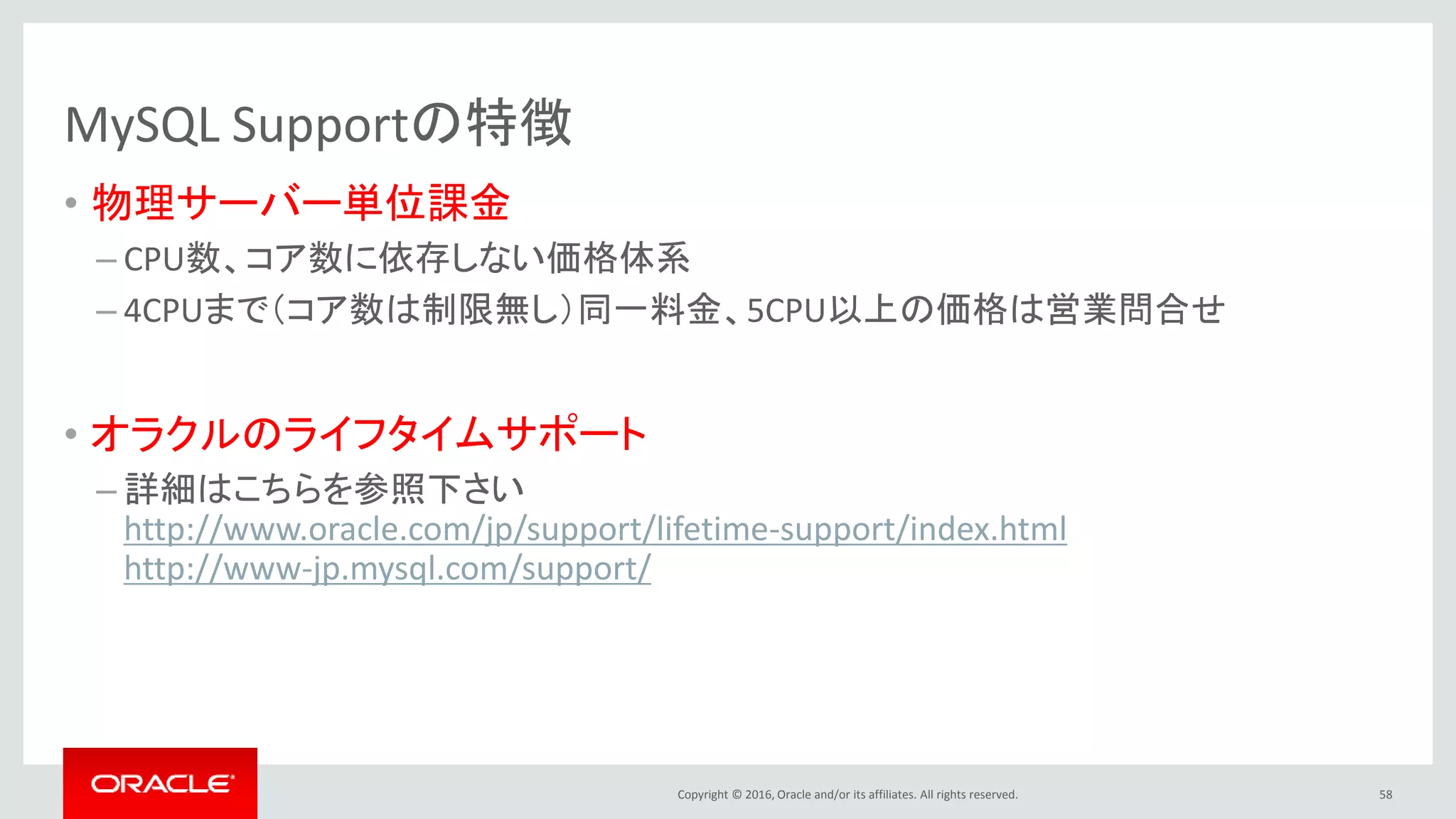 Copyright © 2016, Oracle and/or its affiliates. All rights reserved.
MySQL Supportの特徴
• 物理サーバー単位課金
– CPU数、コア数に依存しない価格体系
– 4CPUまで（コア数は制限無し）同一料金、5CPU以上の価格は営業問合せ
• オラクルのライフタイムサポート
– 詳細はこちらを参照下さい
http://www.oracle.com/jp/support/lifetime-support/index.html
http://www-jp.mysql.com/support/
58
 