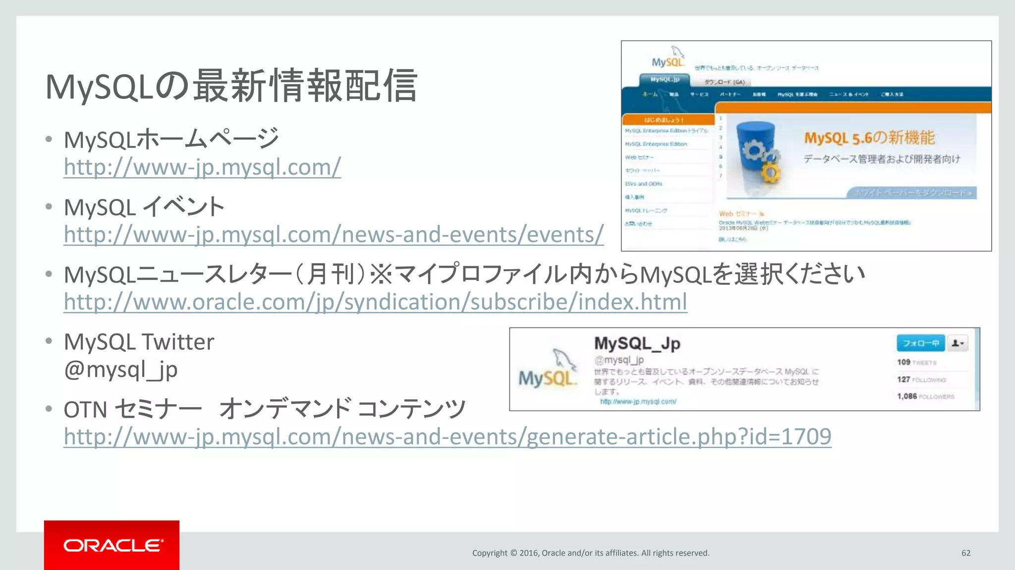 Copyright © 2016, Oracle and/or its affiliates. All rights reserved.
MySQLの最新情報配信
• MySQLホームページ
http://www-jp.mysql.com/
• MySQL イベント
http://www-jp.mysql.com/news-and-events/events/
• MySQLニュースレター（月刊）※マイプロファイル内からMySQLを選択ください
http://www.oracle.com/jp/syndication/subscribe/index.html
• MySQL Twitter
@mysql_jp
• OTN セミナー オンデマンド コンテンツ
http://www-jp.mysql.com/news-and-events/generate-article.php?id=1709
62
 