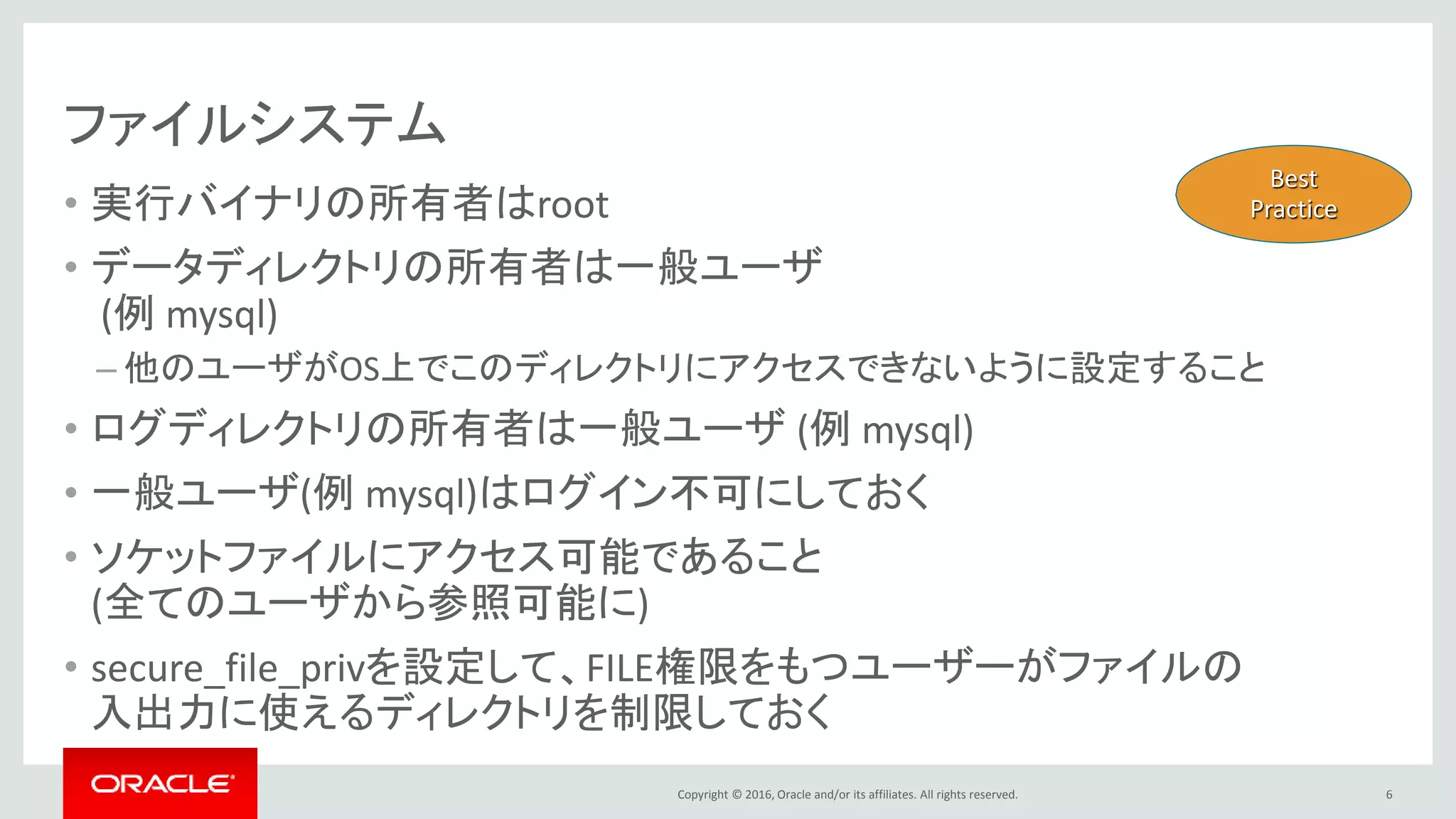 Copyright © 2016, Oracle and/or its affiliates. All rights reserved.
ファイルシステム
• 実行バイナリの所有者はroot
• データディレクトリの所有者は一般ユーザ
(例 mysql)
– 他のユーザがOS上でこのディレクトリにアクセスできないように設定すること
• ログディレクトリの所有者は一般ユーザ (例 mysql)
• 一般ユーザ(例 mysql)はログイン不可にしておく
• ソケットファイルにアクセス可能であること
(全てのユーザから参照可能に)
• secure_file_privを設定して、FILE権限をもつユーザーがファイルの
入出力に使えるディレクトリを制限しておく
6
Best
Practice
 