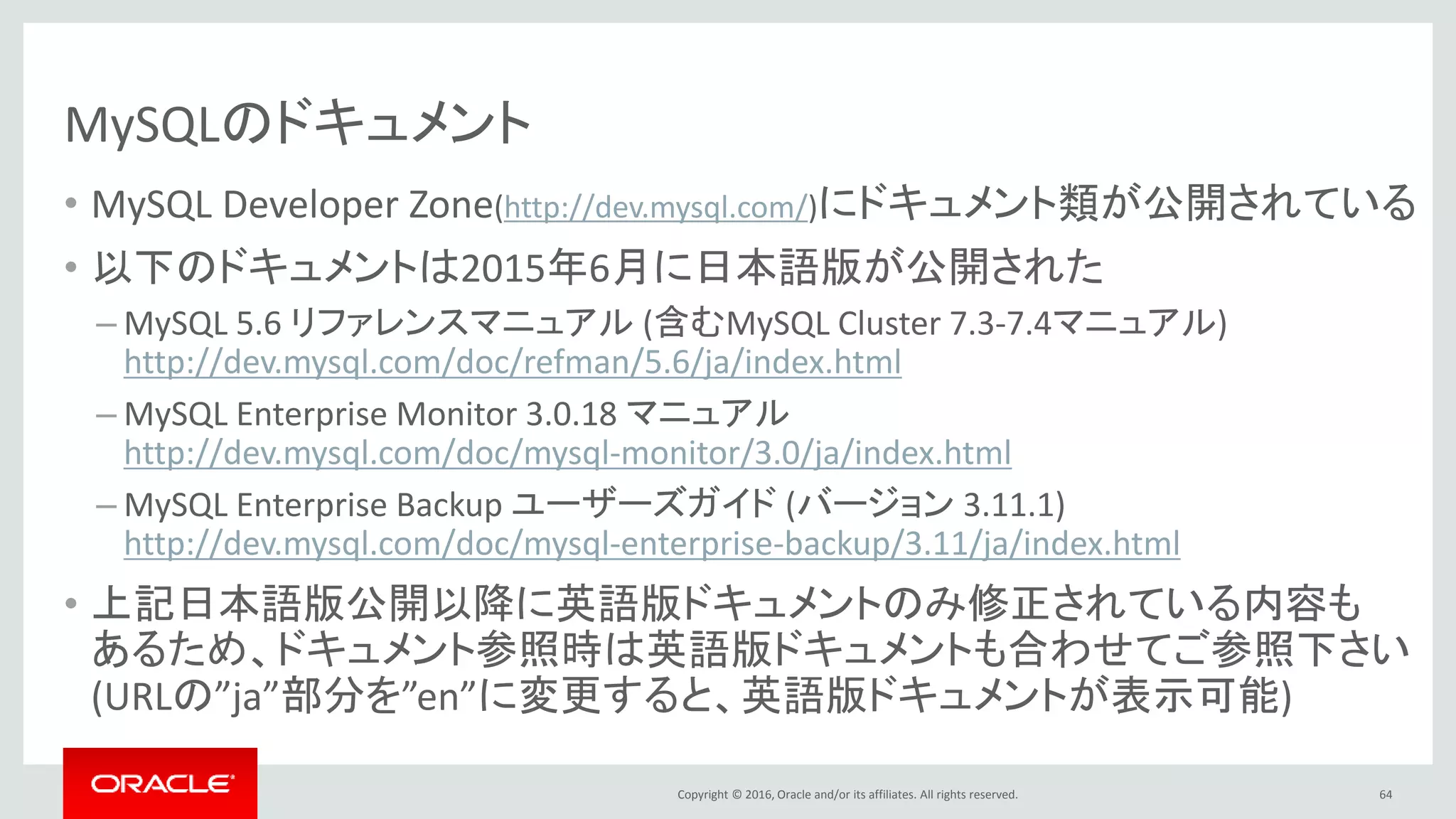 Copyright © 2016, Oracle and/or its affiliates. All rights reserved.
MySQLのドキュメント
• MySQL Developer Zone(http://dev.mysql.com/)にドキュメント類が公開されている
• 以下のドキュメントは2015年6月に日本語版が公開された
– MySQL 5.6 リファレンスマニュアル (含むMySQL Cluster 7.3-7.4マニュアル)
http://dev.mysql.com/doc/refman/5.6/ja/index.html
– MySQL Enterprise Monitor 3.0.18 マニュアル
http://dev.mysql.com/doc/mysql-monitor/3.0/ja/index.html
– MySQL Enterprise Backup ユーザーズガイド (バージョン 3.11.1)
http://dev.mysql.com/doc/mysql-enterprise-backup/3.11/ja/index.html
• 上記日本語版公開以降に英語版ドキュメントのみ修正されている内容も
あるため、ドキュメント参照時は英語版ドキュメントも合わせてご参照下さい
(URLの”ja”部分を”en”に変更すると、英語版ドキュメントが表示可能)
64
 