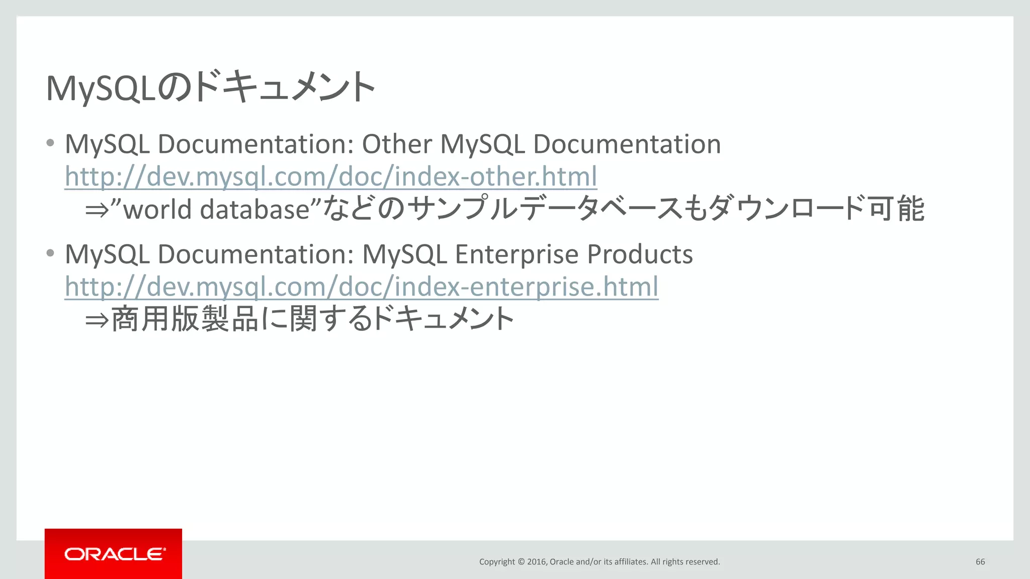 Copyright © 2016, Oracle and/or its affiliates. All rights reserved.
MySQLのドキュメント
• MySQL Documentation: Other MySQL Documentation
http://dev.mysql.com/doc/index-other.html
⇒”world database”などのサンプルデータベースもダウンロード可能
• MySQL Documentation: MySQL Enterprise Products
http://dev.mysql.com/doc/index-enterprise.html
⇒商用版製品に関するドキュメント
66
 