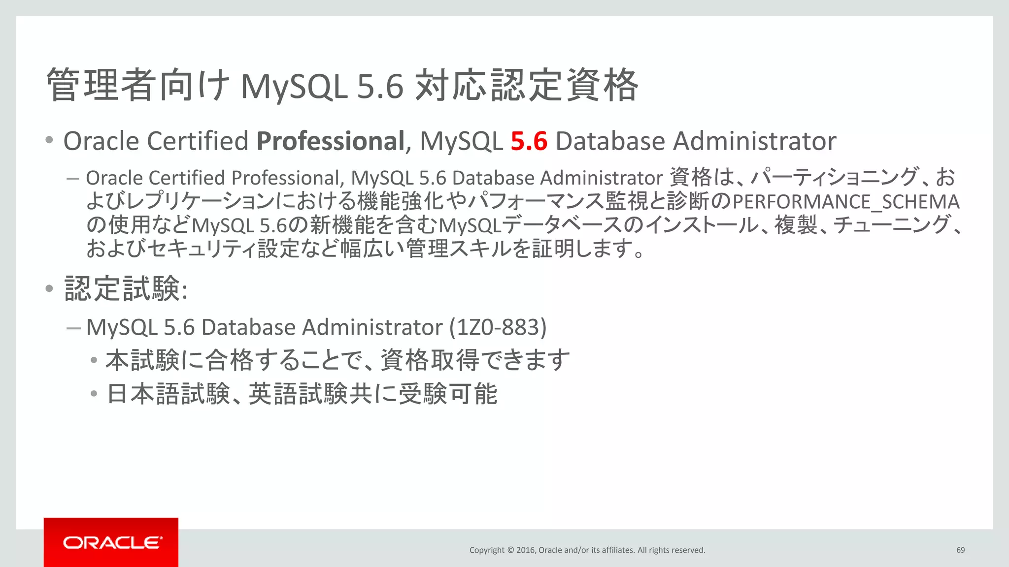 Copyright © 2016, Oracle and/or its affiliates. All rights reserved.
管理者向け MySQL 5.6 対応認定資格
• Oracle Certified Professional, MySQL 5.6 Database Administrator
– Oracle Certified Professional, MySQL 5.6 Database Administrator 資格は、パーティショニング、お
よびレプリケーションにおける機能強化やパフォーマンス監視と診断のPERFORMANCE_SCHEMA
の使用などMySQL 5.6の新機能を含むMySQLデータベースのインストール、複製、チューニング、
およびセキュリティ設定など幅広い管理スキルを証明します。
• 認定試験:
– MySQL 5.6 Database Administrator (1Z0-883)
• 本試験に合格することで、資格取得できます
• 日本語試験、英語試験共に受験可能
69
 