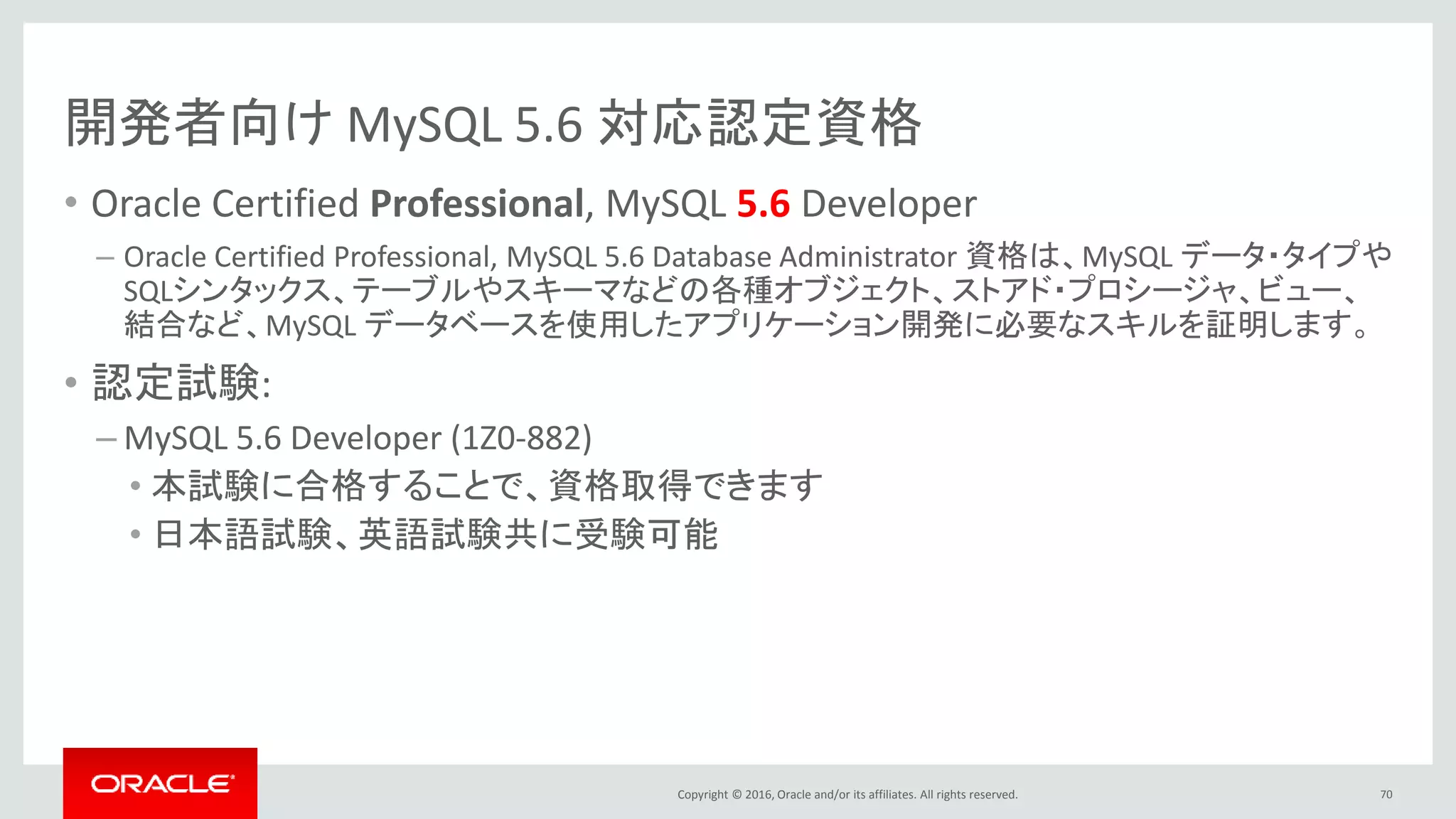 Copyright © 2016, Oracle and/or its affiliates. All rights reserved.
開発者向け MySQL 5.6 対応認定資格
• Oracle Certified Professional, MySQL 5.6 Developer
– Oracle Certified Professional, MySQL 5.6 Database Administrator 資格は、MySQL データ・タイプや
SQLシンタックス、テーブルやスキーマなどの各種オブジェクト、ストアド・プロシージャ、ビュー、
結合など、MySQL データベースを使用したアプリケーション開発に必要なスキルを証明します。
• 認定試験:
– MySQL 5.6 Developer (1Z0-882)
• 本試験に合格することで、資格取得できます
• 日本語試験、英語試験共に受験可能
70
 