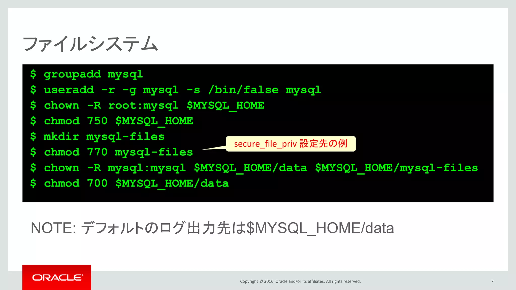 Copyright © 2016, Oracle and/or its affiliates. All rights reserved.
ファイルシステム
$ groupadd mysql
$ useradd -r -g mysql -s /bin/false mysql
$ chown -R root:mysql $MYSQL_HOME
$ chmod 750 $MYSQL_HOME
$ mkdir mysql-files
$ chmod 770 mysql-files
$ chown -R mysql:mysql $MYSQL_HOME/data $MYSQL_HOME/mysql-files
$ chmod 700 $MYSQL_HOME/data
7
NOTE: デフォルトのログ出力先は$MYSQL_HOME/data
secure_file_priv 設定先の例
 