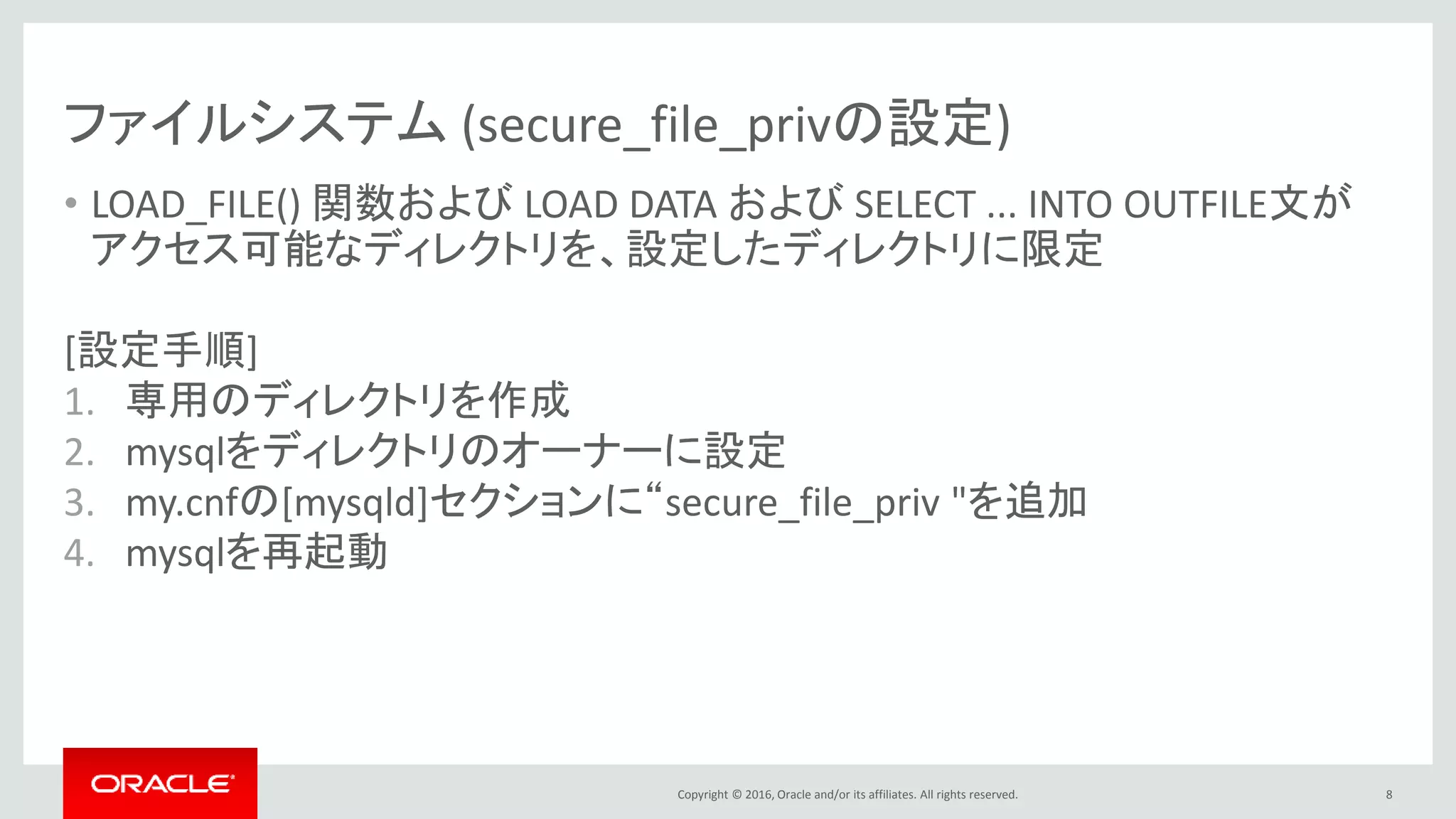 Copyright © 2016, Oracle and/or its affiliates. All rights reserved.
ファイルシステム (secure_file_privの設定)
• LOAD_FILE() 関数および LOAD DATA および SELECT ... INTO OUTFILE文が
アクセス可能なディレクトリを、設定したディレクトリに限定
[設定手順]
1. 専用のディレクトリを作成
2. mysqlをディレクトリのオーナーに設定
3. my.cnfの[mysqld]セクションに“secure_file_priv "を追加
4. mysqlを再起動
8
 