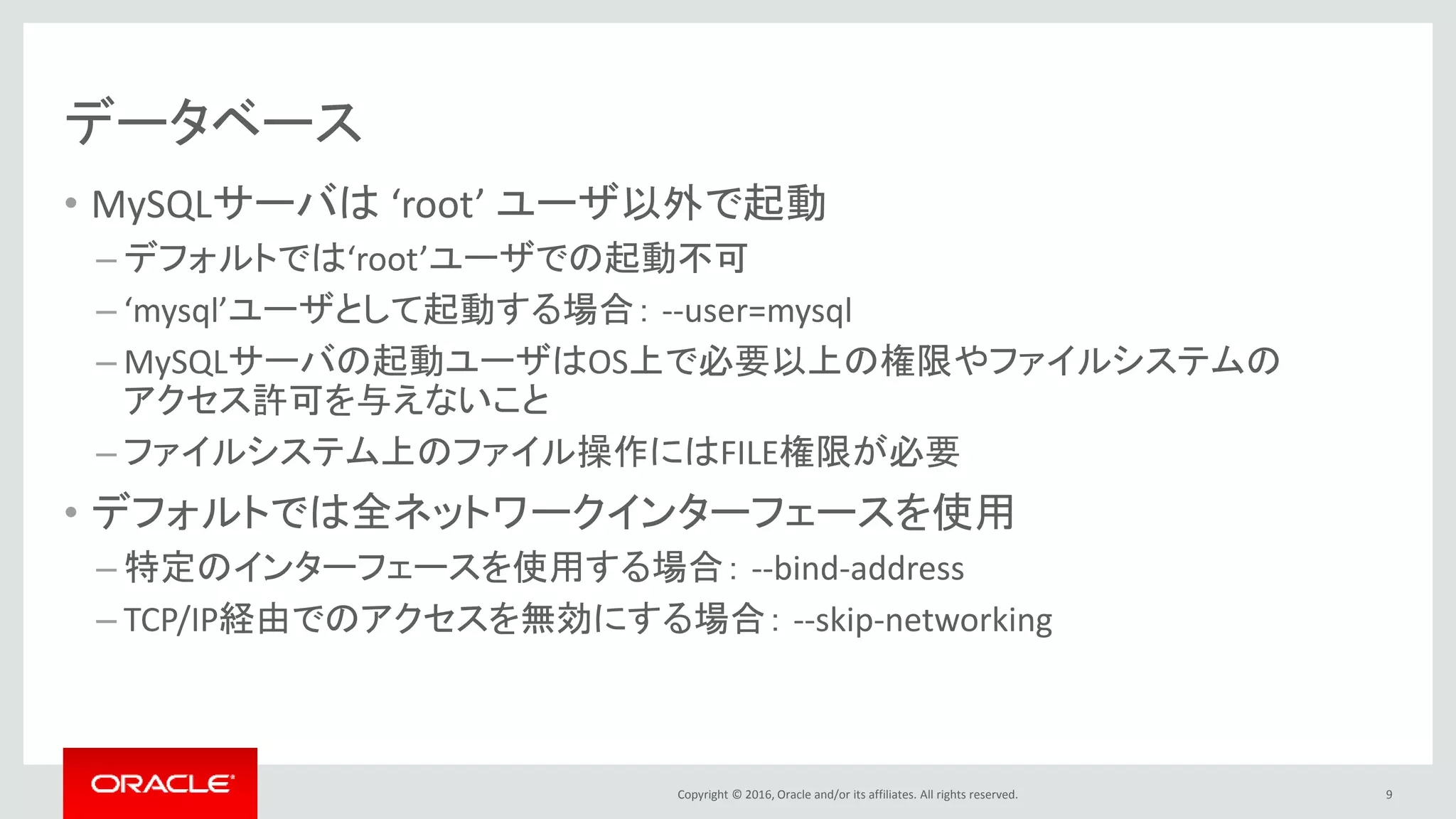 Copyright © 2016, Oracle and/or its affiliates. All rights reserved.
データベース
• MySQLサーバは ‘root’ ユーザ以外で起動
– デフォルトでは‘root’ユーザでの起動不可
– ‘mysql’ユーザとして起動する場合： --user=mysql
– MySQLサーバの起動ユーザはOS上で必要以上の権限やファイルシステムの
アクセス許可を与えないこと
– ファイルシステム上のファイル操作にはFILE権限が必要
• デフォルトでは全ネットワークインターフェースを使用
– 特定のインターフェースを使用する場合： --bind-address
– TCP/IP経由でのアクセスを無効にする場合： --skip-networking
9
 