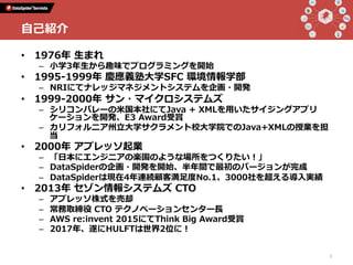 •  1976年 ⽣まれ
–  ⼩学3年⽣から趣味でプログラミングを開始
•  1995-1999年 慶應義塾⼤学SFC 環境情報学部
–  NRIにてナレッジマネジメントシステムを企画・開発
•  1999-2000年 サン・マイクロシステムズ
–  シリコンバレーの⽶国本社にてJava + XMLを⽤いたサイジングアプリ
ケーションを開発、E3 Award受賞
–  カリフォルニア州⽴⼤学サクラメント校⼤学院でのJava+XMLの授業を担
当
•  2000年 アプレッソ起業
–  「⽇本にエンジニアの楽園のような場所をつくりたい！」
–  DataSpiderの企画・開発を開始、半年間で最初のバージョンが完成
–  DataSpiderは現在4年連続顧客満⾜度No.1、3000社を超える導⼊実績
•  2013年 セゾン情報システムズ CTO
–  アプレッソ株式を売却
–  常務取締役 CTO テクノベーションセンター⻑
–  AWS re:invent 2015にてThink Big Award受賞
–  2017年、遂にHULFTは世界2位に！
2
⾃⼰紹介
 