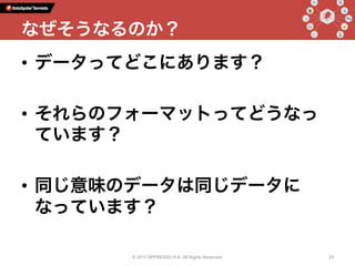 •  データってどこにあります？
•  それらのフォーマットってどうなっ
ています？
•  同じ意味のデータは同じデータに
なっています？
© 2017 APPRESSO K.K. All Rights Reserved. 25
なぜそうなるのか？
 