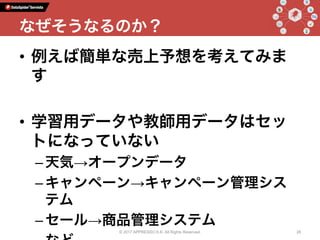 •  例えば簡単な売上予想を考えてみま
す
•  学習用データや教師用データはセッ
トになっていない
– 天気→オープンデータ
– キャンペーン→キャンペーン管理シス
テム
– セール→商品管理システム
© 2017 APPRESSO K.K. All Rights Reserved. 26
なぜそうなるのか？
 