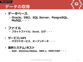 •  データベース
–  Oracle、DB2、SQL Server、PosgreSQL、
MySQL・・・
•  ファイル
–  フラットファイル、Excel、ログ・・・
•  サービス/API
–  クラウドサービス、オープンデータ・・・
•  基幹システム/ホスト
–  SAP、Domino/Notes、IBM z、MSP/XSP・・・
© 2017 APPRESSO K.K. All Rights Reserved. 28
データの取得
 