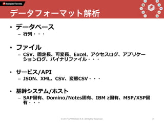 •  データベース
–  ⾏列・・・
•  ファイル
–  CSV、固定⻑、可変⻑、Excel、アクセスログ、アプリケー
ションログ、バイナリファイル・・・
•  サービス/API
–  JSON、XML、CSV、変態CSV・・・
•  基幹システム/ホスト
–  SAP固有、Domino/Notes固有、IBM z固有、MSP/XSP固
有・・・
© 2017 APPRESSO K.K. All Rights Reserved. 31
データフォーマット解析
 