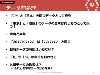 •  「JP」と「⽇本」を同じデータとして扱う
•  「東京」と「港区」のデータの意味は同じものとして扱
う？
•  全⾓と半⾓
•  「2017/07/27」は「27/7/17」と同じ
•  ⽇時データの時間はいらない？
•  「k」や「m」の単位を合わせる
•  ⽋損データの取扱は？
–  それとも学習データから除外？
© 2017 APPRESSO K.K. All Rights Reserved. 34
データ前処理
 