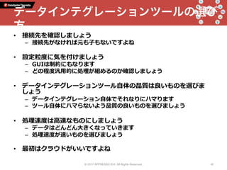 •  接続先を確認しましょう
–  接続先がなければ元も⼦もないですよね
•  設定粒度に気を付けましょう
–  GUIは制約にもなります
–  どの程度汎⽤的に処理が組めるのか確認しましょう
•  データインテグレーションツール⾃体の品質は良いものを選びま
しょう
–  データインテグレーション⾃体でそれなりにハマります
–  ツール⾃体にハマらないよう品質の良いものを選びましょう
•  処理速度は⾼速なものにしましょう
–  データはどんどん⼤きくなっていきます
–  処理速度が速いものを選びましょう
•  最初はクラウドがいいですよね
© 2017 APPRESSO K.K. All Rights Reserved. 42
データインテグレーションツールの選び
方
 