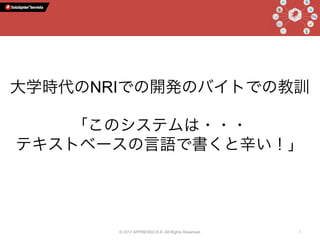 © 2017 APPRESSO K.K. All Rights Reserved. 7
大学時代のNRIでの開発のバイトでの教訓
「このシステムは・・・
テキストベースの言語で書くと辛い！」
 