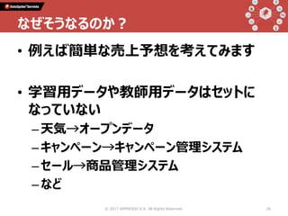 • 例えば簡単な売上予想を考えてみます
• 学習用データや教師用データはセットに
なっていない
–天気→オープンデータ
–キャンペーン→キャンペーン管理システム
–セール→商品管理システム
–など
© 2017 APPRESSO K.K. All Rights Reserved. 26
なぜそうなるのか？
 