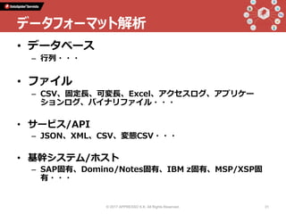 • データベース
– 行列・・・
• ファイル
– CSV、固定長、可変長、Excel、アクセスログ、アプリケー
ションログ、バイナリファイル・・・
• サービス/API
– JSON、XML、CSV、変態CSV・・・
• 基幹システム/ホスト
– SAP固有、Domino/Notes固有、IBM z固有、MSP/XSP固
有・・・
© 2017 APPRESSO K.K. All Rights Reserved. 31
データフォーマット解析
 