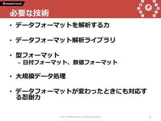 • データフォーマットを解析する力
• データフォーマット解析ライブラリ
• 型フォーマット
– 日付フォーマット、数値フォーマット
• 大規模データ処理
• データフォーマットが変わったときにも対応す
る忍耐力
© 2017 APPRESSO K.K. All Rights Reserved. 32
必要な技術
 