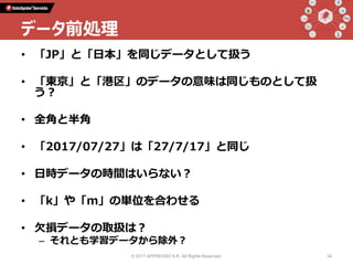 • 「JP」と「日本」を同じデータとして扱う
• 「東京」と「港区」のデータの意味は同じものとして扱
う？
• 全角と半角
• 「2017/07/27」は「27/7/17」と同じ
• 日時データの時間はいらない？
• 「k」や「m」の単位を合わせる
• 欠損データの取扱は？
– それとも学習データから除外？
© 2017 APPRESSO K.K. All Rights Reserved. 34
データ前処理
 