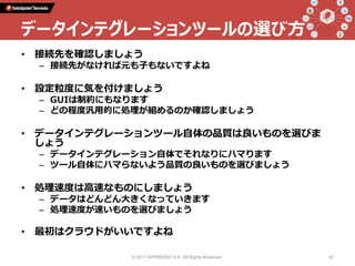 • 接続先を確認しましょう
– 接続先がなければ元も子もないですよね
• 設定粒度に気を付けましょう
– GUIは制約にもなります
– どの程度汎用的に処理が組めるのか確認しましょう
• データインテグレーションツール自体の品質は良いものを選びま
しょう
– データインテグレーション自体でそれなりにハマります
– ツール自体にハマらないよう品質の良いものを選びましょう
• 処理速度は高速なものにしましょう
– データはどんどん大きくなっていきます
– 処理速度が速いものを選びましょう
• 最初はクラウドがいいですよね
© 2017 APPRESSO K.K. All Rights Reserved. 42
データインテグレーションツールの選び方
 