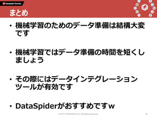 • 機械学習のためのデータ準備は結構大変
です
• 機械学習ではデータ準備の時間を短くし
ましょう
• その際にはデータインテグレーション
ツールが有効です
• DataSpiderがおすすめですｗ
© 2017 APPRESSO K.K. All Rights Reserved. 44
まとめ
 