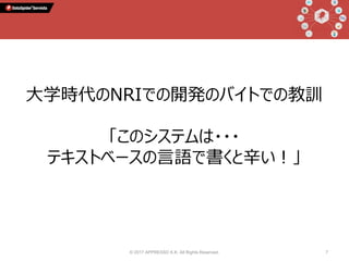 © 2017 APPRESSO K.K. All Rights Reserved. 7
大学時代のNRIでの開発のバイトでの教訓
「このシステムは・・・
テキストベースの言語で書くと辛い！」
 