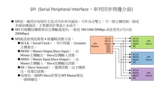 SPI (Serial Peripheral Interface，串列同步周邊介面)
 SPI是一種用於短程的主從式同步串列通訊，可作為全雙工，可一個主機控制一個或
多個從機通訊，主要應用於單晶片系統中。
 SPI 的硬體結構簡單而且傳輸速度快, 一般是 5M/10M/20Mbps 或是更快 (可以到
200Mbps)
 SPI匯流排預設需要 4 條邏輯訊號介面：
SCLK（Serial Clock）：串行時脈，由master
主機發出。
MOSI（Master Output,Slave Input）：由
Master主機輸出，Slave從機輸入訊號。
MISO（Master Input,Slave Output）：由
Master主機輸入，Slave從機輸出訊號。
SS（Slave Selected）：選擇訊號，由主機發
出，低電位啟動。
每增加一個SPI Slave即要在SPI Master增加
一個SS腳位。
 