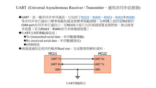 UART (Universal Asynchronous Receiver / Transmitter，通用非同步收發器)
UART，是一種非同步串列通訊，它包括了RS232、RS449、RS423、RS422和RS485
等非同步串行通信口標準規範和匯流排標準規範總稱，在PC機上指的是RS232的
COM port非同步串行通信口，而RS232介面只允許兩個裝置直接對接，無法接更
多裝置（若為RS422、RS485則可多接幾個裝置）。
UART由3條傳輸線組成：
Tx (transmitted serial data，串列數據傳輸)
Rx (received serial data，串列數據接收)
GND接地
兩端透過設定相同的鮑率Baud rate，完成整理與解析資料。
UART傳輸模式
 