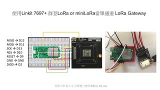 使用Linkit 7697+ 群登LoRa or miniLoRa當單通道 LoRa Gateway
MISO  D12
MOSI  D11
SCK  D13
NSS  D10
RESET  D9
GND  GND
DIO0  D2
真理大學 資工系 信號整合應用實驗室 SIA Lab.
 