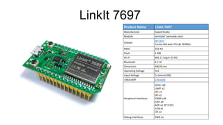 Product Name LinkIt 7697
Manufacturer Seeed Studio
Module wrtnode7 (wrtnode.com)
Chipset
MT7697
Cortex-M4 with FPU @ 192Mhz
RAM 352 KB
Flash 4 MB
Wi-Fi 802.11 b/g/n (2.4G)
Bluetooth 4.2 LE
Dimension 48x26 mm
Operating Voltage 3v3
Input Voltage 5v (microUSB)
USB2UART CP2102N
Peripheral Interfaces
GPIO x18
UART x2
I2C x1
SPI x1
PWM x18
EINT x4
ADC x4 (0~2.5V)
IrDA x1
I2S x1
Debug Interfaces SWD x1
LinkIt 7697
 