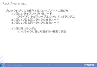 © 2017 NTT DATA Corporation 11
ブロックレプリカを保存するスレーブノードの選び方
1つ目はクライアントがいるノード
クライアントがスレーブ上にいなければランダム
2つ目は1つ目と別のラックにあるノード
3つ目は2つ目と同一ラックにあるノード
4つ目以降はランダム
1つのラックに重なり過ぎない範囲で調整
Rack Awareness
 
