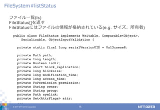 © 2017 NTT DATA Corporation 15
ファイル一覧(ls)
FileStatus[]を返す
FileStatusにはファイルの情報が格納されている(e.g. サイズ、所有者)
FileSystem#listStatus
public class FileStatus implements Writable, Comparable<Object>,
Serializable, ObjectInputValidation {
private static final long serialVersionUID = 0x13caeae8;
private Path path;
private long length;
private Boolean isdir;
private short block_replication;
private long blocksize;
private long modification_time;
private long access_time;
private FsPermission permission;
private String owner;
private String group;
private Path symlink;
private Set<AttrFlags> attr;
...
 