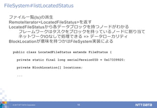 © 2017 NTT DATA Corporation 16
ファイル一覧(ls)の派生
RemoteIterator<LocatedFileStatus>を返す
LocatedFileStatusから各データブロックを持つノードがわかる
フレームワークはタスクをブロックを持っているノードに割り当て
ネットワークIOなしで処理できる => データローカリティ
BlockLocationが意味を持つかはFileSystem実装による
FileSystem#listLocatedStatus
public class LocatedFileStatus extends FileStatus {
private static final long serialVersionUID = 0x17339920;
private BlockLocation[] locations;
...
 