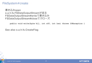 © 2017 NTT DATA Corporation 17
書き込みopen
o.a.h.fs.FSDataOutputStreamが返る
FSDataOutputStream#writeで書き込み
FSDataOutputStream#closeでクローズ
See also o.a.h.fs.CreateFlag
FileSystem#create
public void write(byte b[], int off, int len) throws IOException {
 