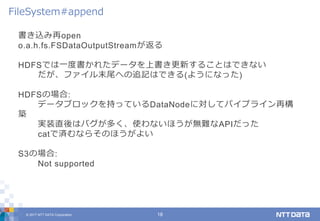 © 2017 NTT DATA Corporation 18
書き込み再open
o.a.h.fs.FSDataOutputStreamが返る
HDFSでは一度書かれたデータを上書き更新することはできない
だが、ファイル末尾への追記はできる(ようになった)
HDFSの場合:
データブロックを持っているDataNodeに対してパイプライン再構
築
実装直後はバグが多く、使わないほうが無難なAPIだった
catで済むならそのほうがよい
S3の場合:
Not supported
FileSystem#append
 