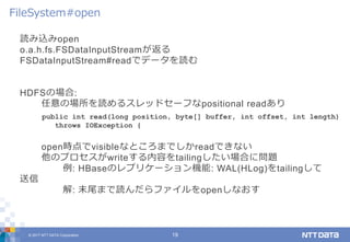 © 2017 NTT DATA Corporation 19
読み込みopen
o.a.h.fs.FSDataInputStreamが返る
FSDataInputStream#readでデータを読む
HDFSの場合:
任意の場所を読めるスレッドセーフなpositional readあり
open時点でvisibleなところまでしかreadできない
他のプロセスがwriteする内容をtailingしたい場合に問題
例: HBaseのレプリケーション機能: WAL(HLog)をtailingして
送信
解: 末尾まで読んだらファイルをopenしなおす
FileSystem#open
public int read(long position, byte[] buffer, int offset, int length)
throws IOException {
 