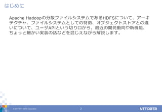 © 2017 NTT DATA Corporation 2
Apache Hadoopの分散ファイルシステムであるHDFSについて、アーキ
テクチャ、ファイルシステムとしての特徴、オブジェクトストアとの違
いについて、ユーザAPIという切り口から、最近の開発動向や新機能、
ちょっと細かい実装の話などを混じえながら解説します。
はじめに
 