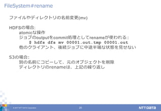 © 2017 NTT DATA Corporation 20
ファイルやディレクトリの名前変更(mv)
HDFSの場合:
atomicな操作
ジョブのoutputをcommit処理としてrenameが使われる::
$ hdfs dfs mv 00001.out.tmp 00001.out
他のクライアント、後続ジョブに中途半端な状態を見せない
S3の場合:
別の名前にコピーして、元のオブジェクトを削除
ディレクトリのrenameは、上記の繰り返し
FileSystem#rename
 