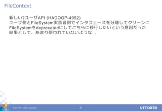 © 2017 NTT DATA Corporation 21
新しい?ユーザAPI (HADOOP-4952)
ユーザ側とFileSystem実装者側でインタフェースを分離してクリーンに
FileSystemをdeprecatedにしてこちらに移行したいという意図だった
結果として、あまり使われていないような...
FileContext
 