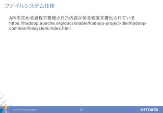 © 2017 NTT DATA Corporation 22
APIを定める過程で整理された内容がある程度文書化されている
https://hadoop.apache.org/docs/stable/hadoop-project-dist/hadoop-
common/filesystem/index.html
ファイルシステム仕様
 