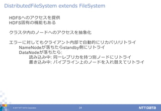 © 2017 NTT DATA Corporation 24
HDFSへのアクセスを提供
HDFS固有の機能もある
クラスタ内のノードへのアクセスを抽象化
エラーに対してもクライアント内部で自動的にリカバリ/リトライ
NameNodeが落ちたらstandby側にリトライ
DataNodeが落ちたら:
読み込み中: 同一レプリカを持つ別ノードにリトライ
書き込み中: パイプライン上のノードを入れ替えてリトライ
DistributedFileSystem extends FileSystem
 