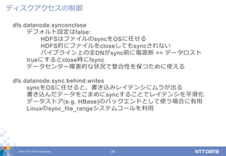 © 2017 NTT DATA Corporation 26
dfs.datanode.synconclose
デフォルト設定はfalse:
HDFSはファイルのsyncをOSに任せる
HDFS的にファイルをcloseしてもsyncされない
パイプライン上の全DNがsync前に電源断 => データロスト
trueにするとclose時にfsync
データセンター障害的な状況で整合性を保つために使える
dfs.datanode.sync.behind.writes
syncをOSに任せると、書き込みレイテンシにムラが出る
書き込んだデータをこまめにsyncすることでレイテンシを平滑化
データストア(e.g. HBase)のバックエンドとして使う場合に有用
Linuxのsync_file_rangeシステムコールを利用
ディスクアクセスの制御
 