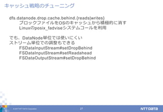 © 2017 NTT DATA Corporation 27
dfs.datanode.drop.cache.behind.{reads|writes}
ブロックファイルをOSのキャッシュから積極的に消す
Linuxのposix_fadviseシステムコールを利用
でも、DataNode単位では使いにくい
ストリーム単位での調整もできる
FSDataInputStream#setDropBehind
FSDataInputStream#setReadahead
FSDataOutputStream#setDropBehind
キャッシュ戦略のチューニング
 