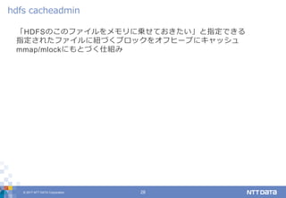 © 2017 NTT DATA Corporation 28
「HDFSのこのファイルをメモリに乗せておきたい」と指定できる
指定されたファイルに紐づくブロックをオフヒープにキャッシュ
mmap/mlockにもとづく仕組み
hdfs cacheadmin
 