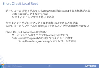 © 2017 NTT DATA Corporation 29
データローカリティがあってもDataNode経由でreadすると無駄がある
DataNodeがファイルからread
クライアントにソケット経由で送信
クライアントがブロックファイルを直接readできると高効率
しかしローカルファイルを直接openできるとアクセス制御がきかない
Short Cirtcuit Local Readの仕組み:
パーミッションのチェックをNameNodeで行う
DataNodeからopen済みのfdをクライアントに渡す:
Linuxのsendmsg/recvmsgシステムコールを利用
Short Circuit Local Read
 