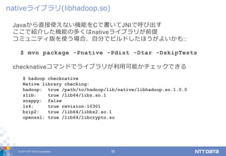 © 2017 NTT DATA Corporation 30
Javaから直接使えない機能をCで書いてJNIで呼び出す
ここで紹介した機能の多くはnativeライブラリが前提
コミュニティ版を使う場合、自分でビルドしたほうがよいかも::
$ mvn package -Pnative -Pdist -Dtar -DskipTests
checknativeコマンドでライブラリが利用可能かチェックできる
nativeライブラリ(libhadoop.so)
$ hadoop checknative
Native library checking:
hadoop: true /path/to/hadoop/lib/native/libhadoop.so.1.0.0
zlib: true /lib64/libz.so.1
snappy: false
lz4: true revision:10301
bzip2: true /lib64/libbz2.so.1
openssl: true /lib64/libcrypto.so
 