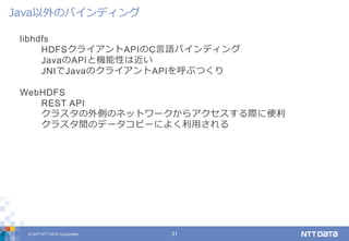 © 2017 NTT DATA Corporation 31
libhdfs
HDFSクライアントAPIのC言語バインディング
JavaのAPIと機能性は近い
JNIでJavaのクライアントAPIを呼ぶつくり
WebHDFS
REST API
クラスタの外側のネットワークからアクセスする際に便利
クラスタ間のデータコピーによく利用される
Java以外のバインディング
 