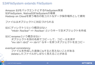 © 2017 NTT DATA Corporation 33
Amazon S3をバックエンドとするFileSystem実装
S3FileSystem, NativeS3FileSystemの後継
Hadoop on Cloudを使う場合の低コストなデータ保存場所として便利
ファイルはオブジェクトに対応づけられる
S3にディレクトリという概念はない
"mkdir /foo/bar" => /foo/bar/ というキーで空オブジェクトを作成
S3にrenameという概念はない
オブジェクトを別の名前でコピーして、コピー元を消す
"mv /dir1 /dir2" => /dir1/* なキーを持つオブジェクトを全コピー
eventual consistency
ファイルを作成した直後にlsすると見えないことがある
deleteしたファイルがしばらく見えることがある
S3AFileSystem extends FileSystem
 