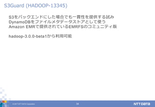 © 2017 NTT DATA Corporation 34
S3をバックエンドにした場合でも一貫性を提供する試み
DynamoDBをファイルメタデータストアとして使う
Amazon EMRで提供されているEMRFSのコミュニティ版
hadoop-3.0.0-beta1から利用可能
S3Guard (HADOOP-13345)
 