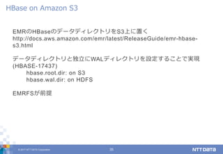 © 2017 NTT DATA Corporation 35
EMRのHBaseのデータディレクトリをS3上に置く
http://docs.aws.amazon.com/emr/latest/ReleaseGuide/emr-hbase-
s3.html
データディレクトリと独立にWALディレクトリを設定することで実現
(HBASE-17437)
hbase.root.dir: on S3
hbase.wal.dir: on HDFS
EMRFSが前提
HBase on Amazon S3
 