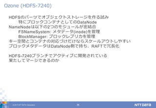 © 2017 NTT DATA Corporation 36
HDFSのパーツでオブジェクトストレージを作る試み
特にブロックコンテナとしてのDataNode
NameNodeは以下の2つのモジュールが密結合
FSNameSystem: メタデータ(inode)を管理
BlockManager: ブロックレプリカを管理
キー空間とコンテナの対応づけだけならスケールアウトしやすい
ブロックメタデータはDataNode側で持ち、RAFTで冗長化
HDFS-7240ブランチでアクティブに開発されている
果たしてマージできるのか
Ozone (HDFS-7240)
 
